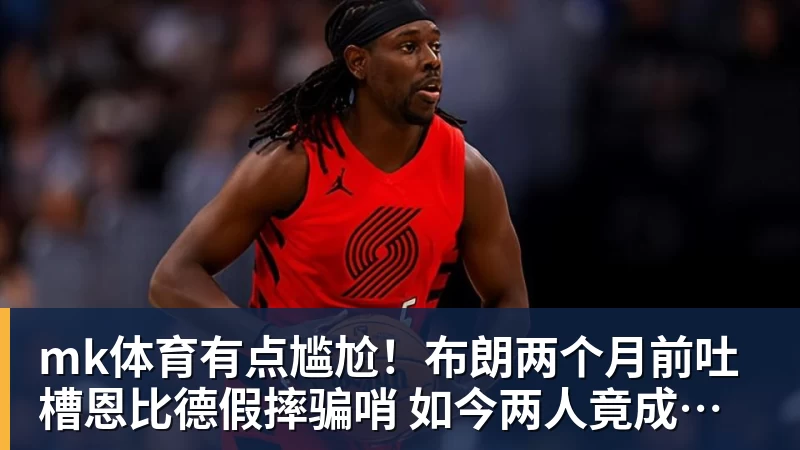 mk体育有点尴尬!布朗两个月前吐槽恩比德假摔骗哨 如今两人竟成为队友